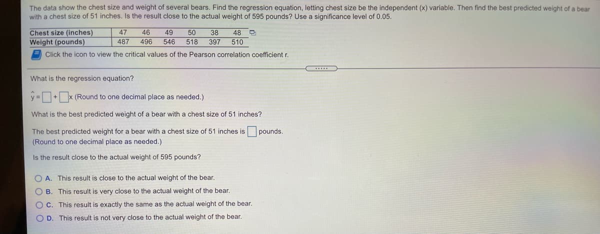 The data show the chest size and weight of several bears. Find the regression equation, letting chest size be the independent (x) variable. Then find the best predicted weight of a bear
with a chest size of 51 inches. Is the result close to the actual weight of 595 pounds? Use a significance level of 0.05.
48 O
Chest size (inches)
Weight (pounds)
50
518 397
47
46
49
38
487
496
546
510
Click the icon to view the critical values of the Pearson correlation coefficient r.
What is the regression equation?
=+x (Round to one decimal place as needed.)
What is the best predicted weight of a bear with a chest size of 51 inches?
The best predicted weight for a bear with a chest size of 51 inches is
pounds.
(Round to one decimal place as needed.)
Is the result close to the actual weight of 595 pounds?
O A. This result is close to the actual weight of the bear.
O B. This result is very close to the actual weight of the bear.
O C. This result is exactly the same as the actual weight of the bear.
O D. This result is not very close to the actual weight of the bear.
