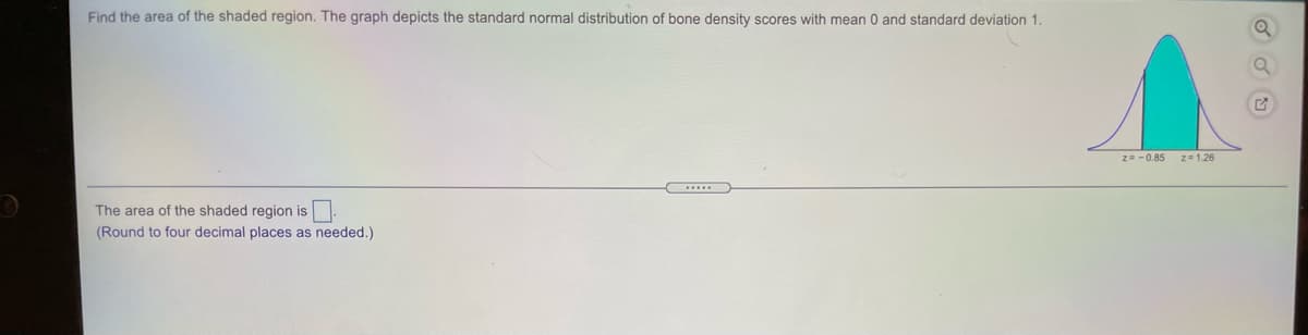 Find the area of the shaded region. The graph depicts the standard normal distribution of bone density scores with mean 0 and standard deviation 1.
Z--0.85
z=1.26
The area of the shaded region is
(Round to four decimal places as needed.)
