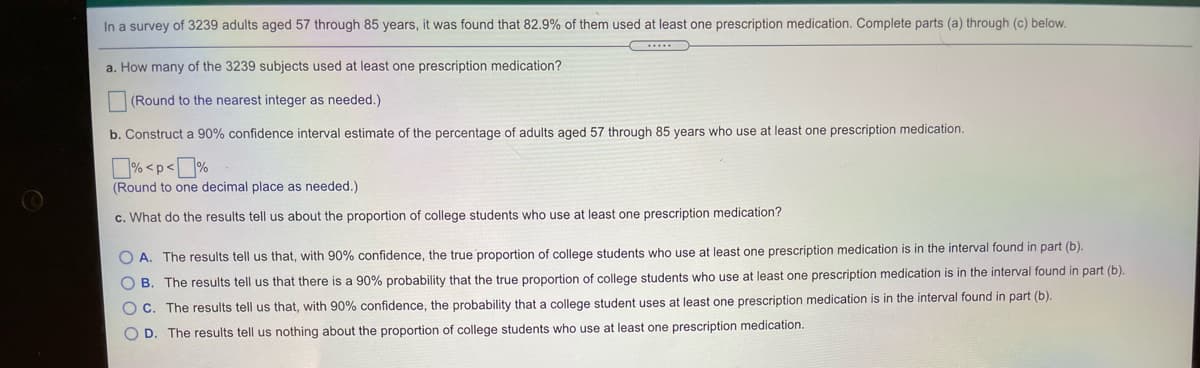 In a survey of 3239 adults aged 57 through 85 years, it was found that 82.9% of them used at least one prescription medication. Complete parts (a) through (c) below.
a. How many of the 3239 subjects used at least one prescription medication?
(Round to the nearest integer as needed.)
b. Construct a 90% confidence interval estimate of the percentage of adults aged 57 through 85 years who use at least one prescription medication.
% <p<]%
(Round to one decimal place as needed.)
c. What do the results tell us about the proportion of college students who use at least one prescription medication?
O A. The results tell us that, with 90% confidence, the true proportion of college students who use at least one prescription medication is in the interval found in part (b).
O B. The results tell us that there is a 90% probability that the true proportion of college students who use at least one prescription medication is in the interval found in part (b).
O C. The results tell us that, with 90% confidence, the probability that a college student uses at least one prescription medication is in the interval found in part (b).
O D. The results tell us nothing about the proportion of college students who use at least one prescription medication.

