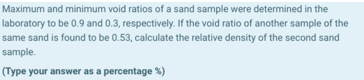 Maximum and minimum void ratios of a sand sample were determined in the
laboratory to be 0.9 and 0.3, respectively. If the void ratio of another sample of the
same sand is found to be 0.53, calculate the relative density of the second sand
sample.
(Type your answer as a percentage %)
