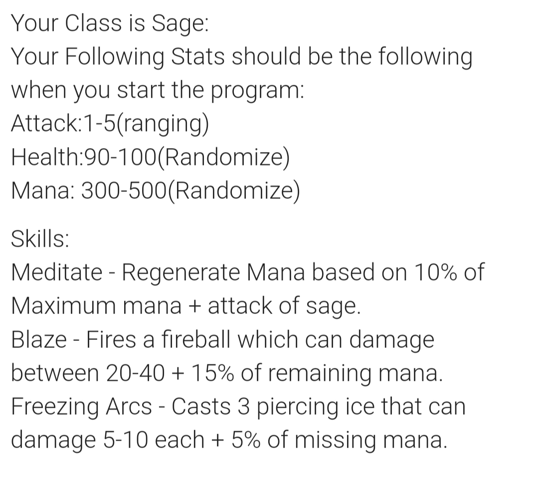 Your Class is Sage:
Your Following Stats should be the following
when you start the program:
Attack:1-5(ranging)
Health:90-100(Randomize)
Mana: 300-500(Randomize)
Skills:
Meditate - Regenerate Mana based on 10% of
Maximum mana + attack of sage.
Blaze Fires a fireball which can damage
between 20-40 + 15% of remaining mana.
Freezing Arcs - Casts 3 piercing ice that can
damage 5-10 each + 5% of missing mana.