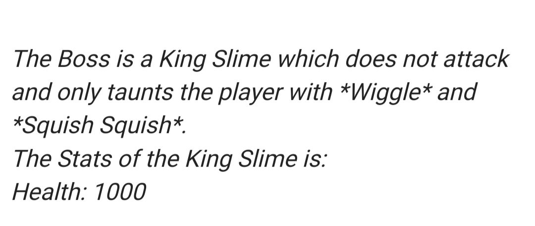 The Boss is a King Slime which does not attack
and only taunts the player with *Wiggle* and
*Squish Squish*.
The Stats of the King Slime is:
Health: 1000