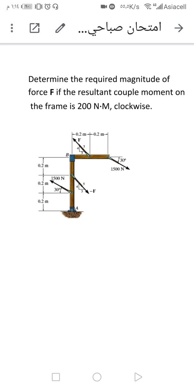 00,0K/s a 4ll Asiacell
د امتحان صباحي. .. و
Determine the required magnitude of
force F if the resultant couple moment on
the frame is 200 N-M, clockwise.
-0.2 m--0.2 m-|
F
В
30
0.2 m
1500 NA
1500 N
0.2 m
30°
0.2 m
