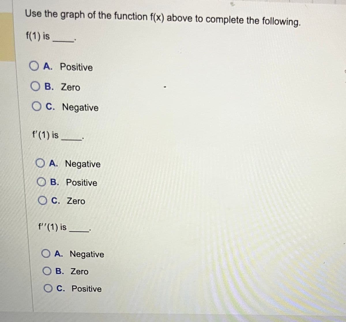Use the graph of the function f(x) above to complete the following.
f(1) is
OA. Positive
OB. Zero
OC. Negative
f'(1) is
OA. Negative
OB. Positive
OC. Zero
f''(1) is
OA. Negative
B. Zero
OC. Positive