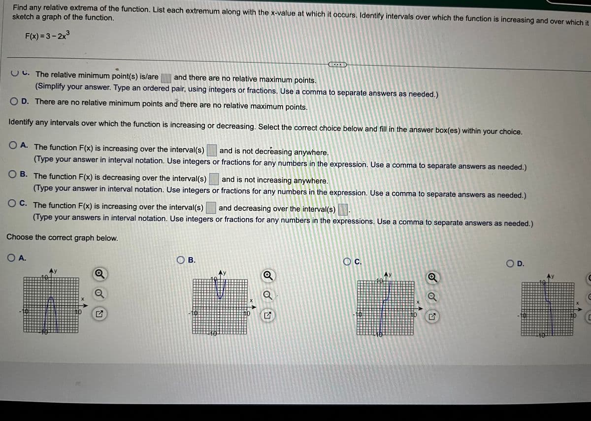 Find any
relative extrema of the function. List each extremum along with the x-value at which it occurs. Identify intervals over which the function is increasing and over which it
sketch a graph of the function.
F(x)=3-2x³
C. The relative minimum point(s) is/are and there are no relative maximum points.
(Simplify your answer. Type an ordered pair, using integers or fractions. Use a comma to separate answers as needed.)
O D. There are no relative minimum points and there are no relative maximum points.
Identify any intervals over which the function is increasing or decreasing. Select the correct choice below and fill in the answer box(es) within your choice.
OA. The function F(x) is increasing over the interval(s)
and is not decreasing anywhere.
(Type your answer in interval notation. Use integers or fractions for any numbers in the expression. Use a comma to separate answers as needed.)
OB. The function F(x) is decreasing over the interval(s) and is not increasing anywhere.
(Type your answer in interval notation. Use integers or fractions for any numbers in the expression. Use a comma to separate answers as needed.)
OC. The function F(x) is increasing over the interval(s) and decreasing over the interval(s)
(Type your answers in interval notation. Use integers or fractions for any numbers in the expressions. Use a comma to separate answers as needed.)
Choose the correct graph below.
O A.
Ay
OB.
Ay
X
Q
Q
O C.
Ay
Ⓒo
O D.
G