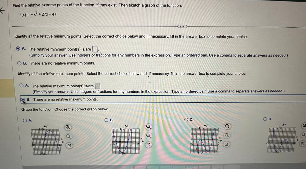 ←
Find the relative extreme points of the function, if they exist. Then sketch a graph of the function.
3
f(x) = -x³+27x-47
Identify all the relative minimum points. Select the correct choice below and, if necessary, fill in the answer box to complete your choice.
A. The relative minimum point(s) is/are
(Simplify your answer. Use integers or fractions for any numbers in the expression. Type an ordered pair. Use a comma to separate answers as needed.)
OB. There are no relative minimum points.
Identify all the relative maximum points. Select the correct choice below and, if necessary, fill in the answer box to complete your choice.
OA. The relative maximum point(s) is/are
(Simplify your answer. Use integers or fractions for any numbers in the expression. Type an ordered pair. Use a comma to separate answers as needed.)
B. There are no relative maximum points.
Graph the function. Choose the correct graph below.
O A.
X
N
SOB.
Ay
X
O C.
110
110
Ay
X
to
Q
O D.
10
Q
Q
N