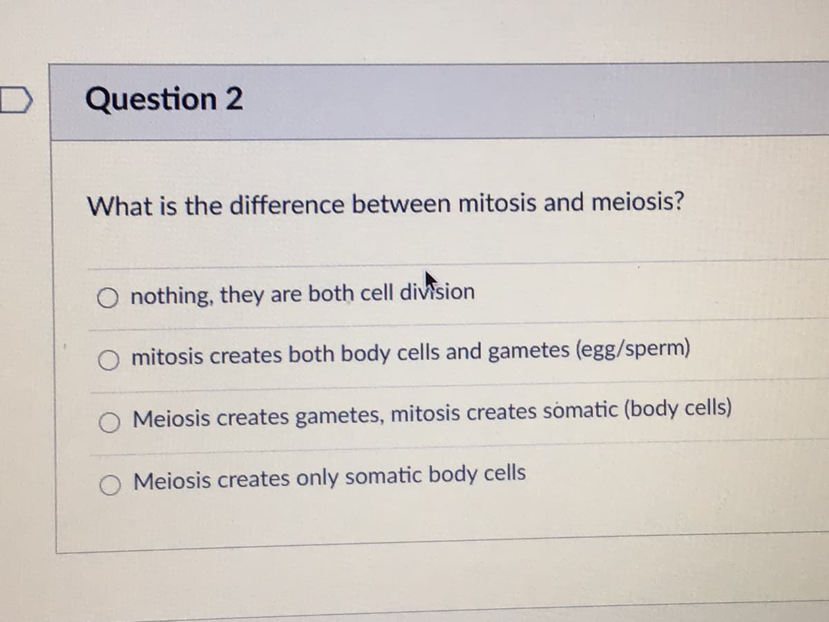 Question 2
What is the difference between mitosis and meiosis?
O nothing, they are both cell division
O mitosis creates both body cells and gametes (egg/sperm)
Meiosis creates gametes, mitosis creates sómatic (body cells)
O Meiosis creates only somatic body cells
