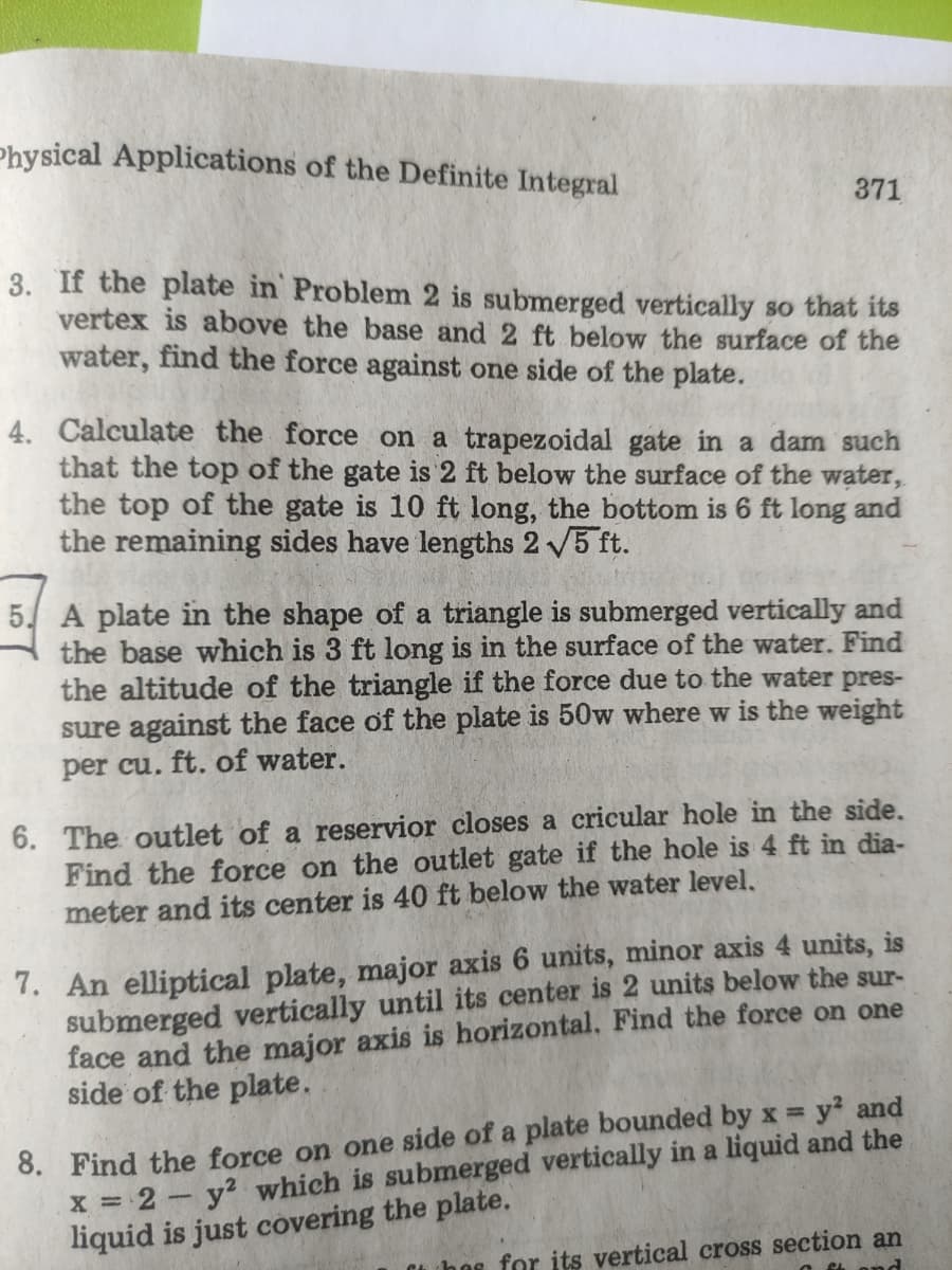 Physical Applications of the Definite Integral
371
3. If the plate in Problem 2 is submerged vertically so that its
vertex is above the base and 2 ft below the surface of the
water, find the force against one side of the plate.
4. Calculate the force on a trapezoidal gate in a dam such
that the top of the gate is 2 ft below the surface of the water,
the top of the gate is 10 ft long, the bottom is 6 ft long and
the remaining sides have lengths 2 5 ft.
5. A plate in the shape of a triangle is submerged vertically and
the base which is 3 ft long is in the surface of the water. Find
the altitude of the triangle if the force due to the water pres-
sure against the face of the plate is 50w where w is the weight
per cu. ft. of water.
6. The outlet of a reservior closes a cricular hole in the side.
Find the force on the outlet gate if the hole is 4 ft in dia-
meter and its center is 40 ft below the water level.
7. An elliptical plate, major axis 6 units, minor axis 4 units, is
submerged vertically until its center is 2 units below the sur-
face and the major axis is horizontal, Find the force on one
side of the plate.
8. Find the force on one side of a plate bounded by x y? and
X = 2- y? which is submerged vertically in a liquid and the
liquid is just covering the plate.
%3D
hos for its vertical cross section an
