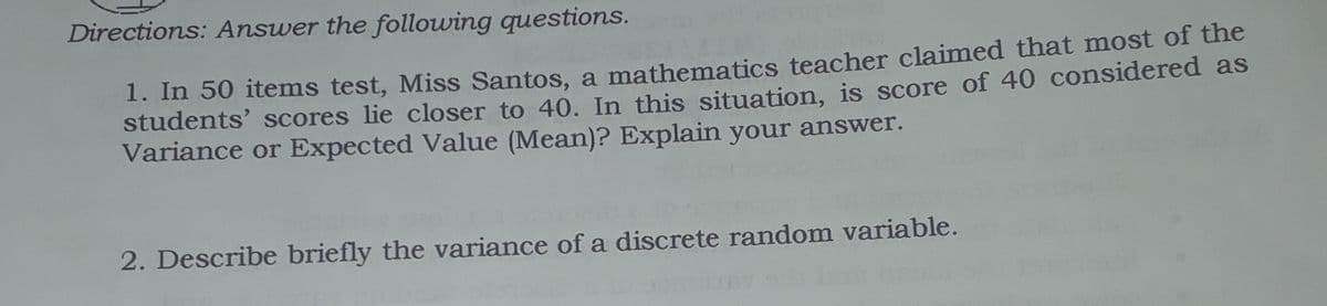 Directions: Answer the following questions.
1. In 50 items test, Miss Santos, a mathematics teacher claimed that most of the
students’ scores lie closer to 40. In this situation, is score of 40 considered as
Variance or Expected Value (Mean)? Explain your answer.
2. Describe briefly the variance of a discrete random variable.
