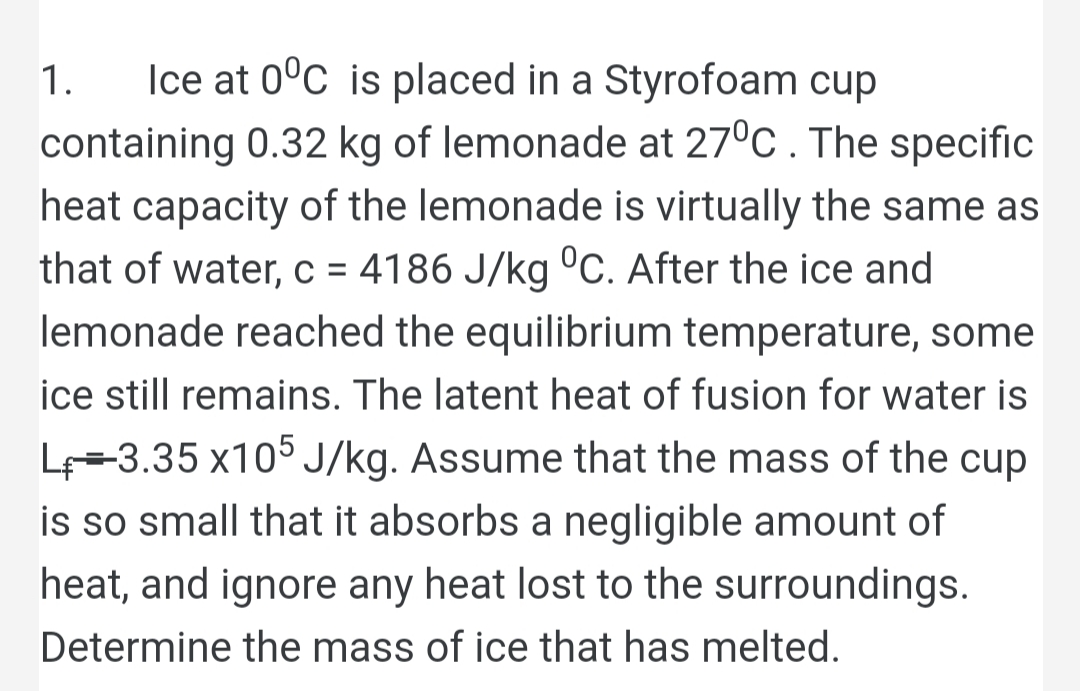 Ice at 0°c is placed in a Styrofoam cup
containing 0.32 kg of lemonade at 27°C . The specific
1.
heat capacity of the lemonade is virtually the same as
that of water, c = 4186 J/kg °C. After the ice and
lemonade reached the equilibrium temperature, some
%D
ice still remains. The latent heat of fusion for water is
L-3.35 x105 J/kg. Assume that the mass of the cup
is so small that it absorbs a negligible amount of
heat, and ignore any heat lost to the surroundings.
Determine the mass of ice that has melted.
