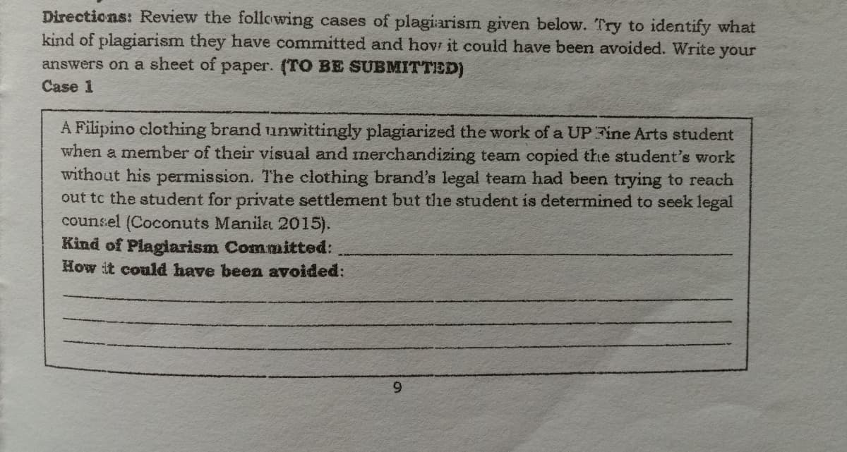 Directions: Review the following cases of plagiarism given below. Try to identify what
kind of plagiarism they have committed and hov it could have been avoided. Write your
answers on a sheet of paper. (TO BE SUBMITTED)
Case 1
A Filipino clothing brand unwittingly plagiarized the work of a UP Fine Arts student
when a member of their visual and merchandizing team copied the student's work
without his permission. The clothing brand's legal team had been trying to reach
out tc the student for private settlement but the student is determined to seek legal
counsel (Coconuts Manila 2015).
Kind of Plagiarism Committed:
How it could have been avoided:
