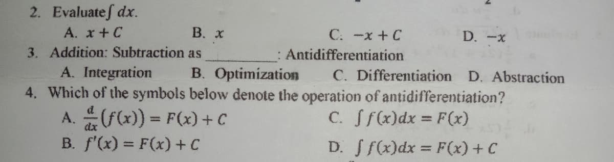 2. Evaluatef dx.
A. x+C
В. х
C. -x + C
: Antidifferentiation
D. -x
3. Addition: Subtraction as
A. Integration
B. Optimization
4. Which of the symbols below denote the operation of antidifferentiation?
C. Differentiation D. Abstraction
A. F(x)) = F(x)+C
B. f'(x) = F(x) + C
C. Sf(x)dx = F(x)
%3D
D. Sf(x)dx = F(x) + C
%3D
