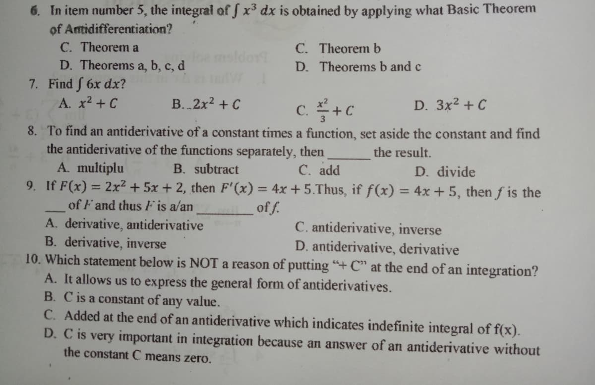 6. In item number 5, the integral of f x3 dx is obtained by applying what Basic Theorem
of Antidifferentiation?
C. Theorem a
C. Theorem b
nsldor!
D. Theorems a, b, c, d
7. Find f 6x dx?
A. x2 + C
D. Theorems b and c
B..2x2 + C
c. +c
D. 3x2 + C
8. To find an antiderivative of a constant times a function, set aside the constant and find
the antiderivative of the functions separately, then
A. multiplu
9. If F(x) = 2x2+ 5x + 2, then F' (x) = 4x +5.Thus, if f(x) = 4x +5, then f is the
the result.
B. subtract
C. add
D. divide
%3D
of F and thus F is a/an
A. derivative, antiderivative
B. derivative, inverse
10. Which statement below is NOT a reason of putting "+ C" at the end of an integration?
A. It allows us to express the general form of antiderivatives.
B. Cis a constant of any value.
C. Added at the end of an antiderivative which indicates indefinite integral of f(x).
D. C is very important in integration because an answer of an antiderivative without
of f.
C. antiderivative, inverse
D. antiderivative, derivative
the constant C means zero.
