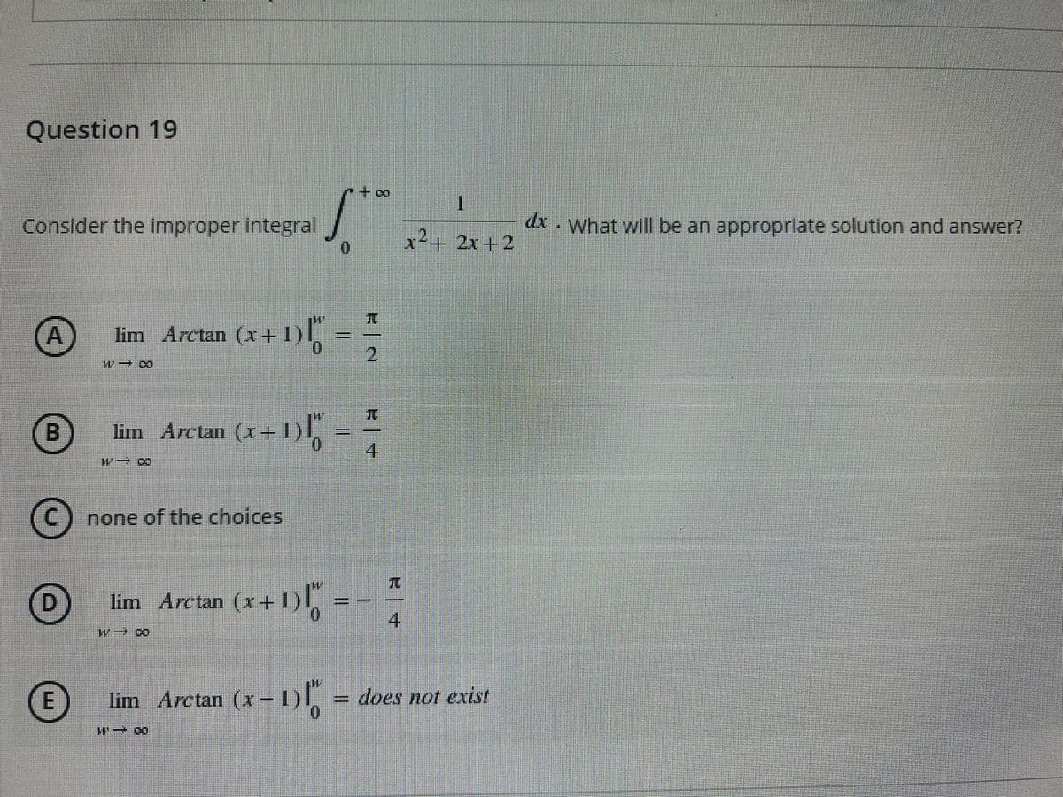 Question 19
+0+
Consider the improper integral
dx. What will be an appropriate solution and answer?
x²+ 2x+2
TC
lim Arctan (x+1),
21
A
+1)
請L.
%3D
B
lim Arctan (x+
none of the choices
兀
D.
lim Arctan (x+1)
4
lim
Arctan (x-I)
does not exist
0.
114
