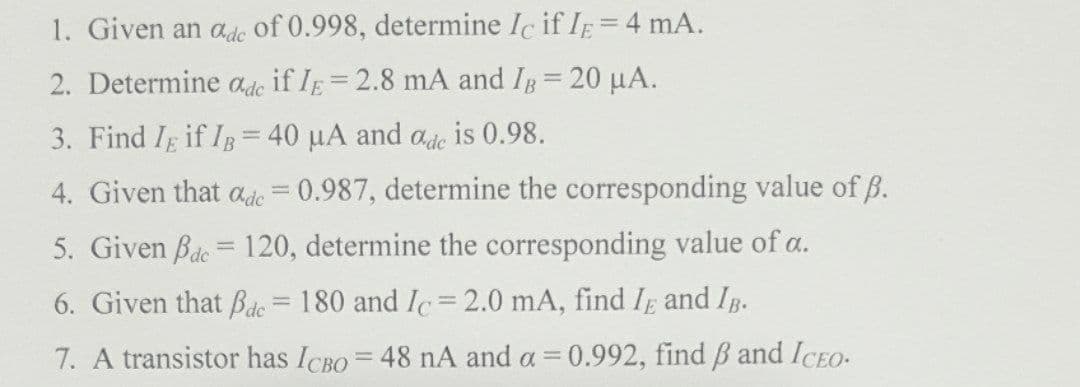 1. Given an ade of 0.998, determine Ic if IE=4 mA.
2. Determine ade if IE=2.8 mA and IB= 20 µA.
3. Find Ig if IB= 40 µA and ade is 0.98.
4. Given that ade = 0.987, determine the corresponding value of B.
5. Given Bde = 120, determine the corresponding value of a.
6. Given that Bde = 180 and Ic= 2.0 mA, find IE and IB.
7. A transistor has ICBO= 48 nA and a =0.992, find B and ICEO-
