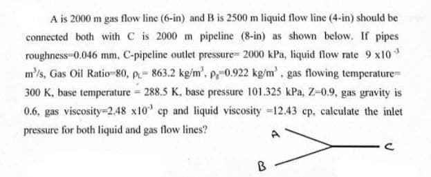 A is 2000 m gas flow line (6-in) and B is 2500 m liquid flow line (4-in) should be
connected both with C is 2000 m pipeline (8-in) as shown below. If pipes
roughness-0.046 mm, C-pipeline outlet pressure= 2000 kPa, liquid flow rate 9 x10
m'/s, Gas Oil Ratio-80, p= 863.2 kg/m', p0.922 kg/m, gas flowing temperatureD
300 K, base temperature 288.5 K, base pressure 101.325 kPa, Z-0.9, gas gravity is
-3
0.6, gas viscosity=2.48 x10' cp and liquid viscosity =12.43 cp, calculate the inlet
pressure for both liquid and gas flow lines?
A
B
