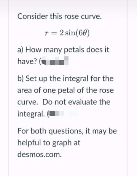 Consider this rose curve.
r = 2 sin(60)
a) How many petals does it
have? (-
b) Set up the integral for the
area of one petal of the rose
curve. Do not evaluate the
integral.
For both questions, it may be
helpful to graph at
desmos.com.
