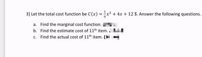 3] Let the total cost function be C(x) =x² + 4x + 12 $. Answer the following questions.
a. Find the marginal cost function.i
b. Find the estimate cost of 11th item.,
c. Find the actual cost of 11th item. (
