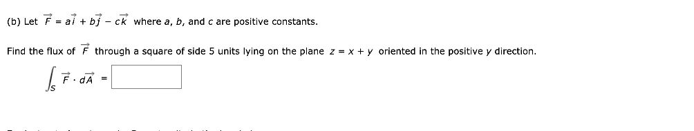 (b) Let F = al + bị - ck where a, b, and c are positive constants.
Find the flux of F through a square of side 5 units lying on the plane z = x + y oriented in the positive y direction.
