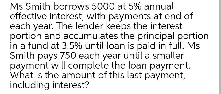 Ms Smith borrows 5000 at 5% annual
effective interest, with payments at end of
each year. The lender keeps the interest
portion and accumulates the principal portion
in a fund at 3.5% until loan is paid in full. Ms
Smith pays 750 each year until a smaller
payment will complete the loan payment.
What is the amount of this last payment,
including interest?
