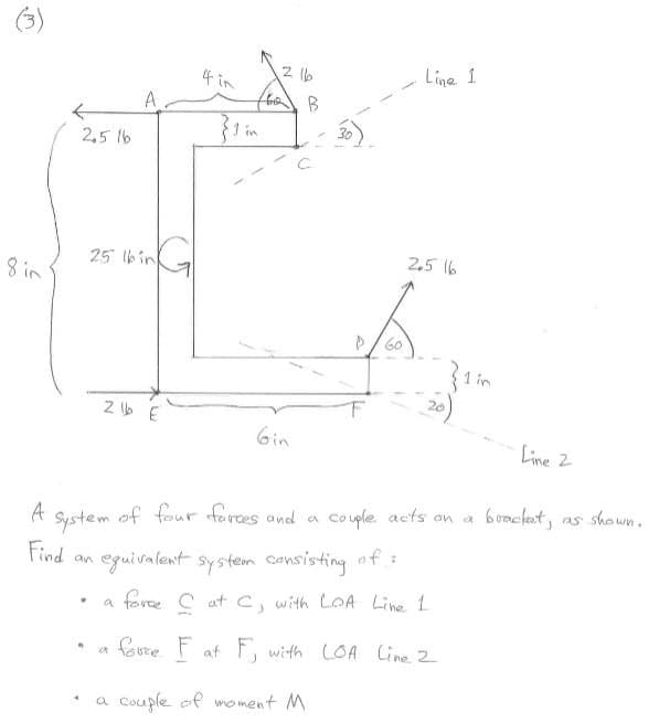 (3)
4 in
Line 1
A.
} in
2,5 1b
25 bin
2,5 16
8 in
P/ 60
1 in
20
6in
Line 2
A
of four forces and a
Co uple acts an a
boncket, as shown.
System
Find an eguivalent system consisting of :
a faree C atc, with LOA Line 1
fovre F at F, with LOA Cine 2
Couple ef moment M
