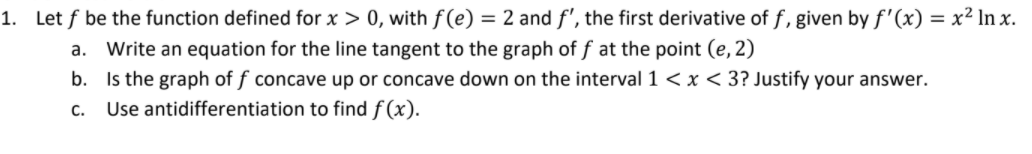 1. Let f be the function defined for x > 0, with f (e) = 2 and f', the first derivative of f, given by f'(x) = x² In x.
a. Write an equation for the line tangent to the graph of f at the point (e, 2)
b. Is the graph of f concave up or concave down on the interval 1 <x< 3? Justify your answer.
Use antidifferentiation to find f (x).
C.
