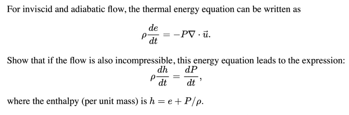 For inviscid and adiabatic flow, the thermal energy equation can be written as
de
-PV · ü.
dt
Show that if the flow is also incompressible, this energy equation leads to the expression:
dh
dP
dt
dt
where the enthalpy (per unit mass) is h = e + P/p.
