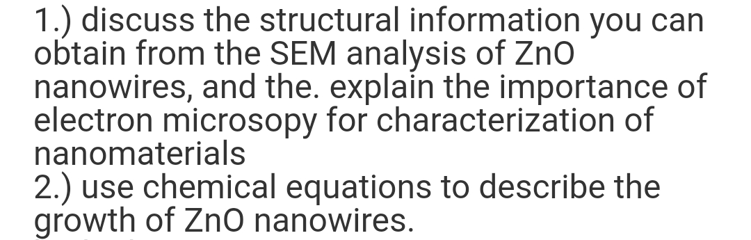 1.) discuss the structural information you can
obtain from the SEM analysis of Zno
nanowires, and the. explain the importance of
electron microsopy for characterization of
nanomaterials
2.) use chemical equations to describe the
growth of Zn0 nanowires.
