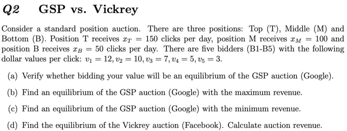 Q2
GSP vs. Vickrey
Consider a standard position auction. There are three positions: Top (T), Middle (M) and
Bottom (B). Position T receives xT =
position B receives xB
dollar values per click: v1
150 clicks per day, position M receives xM =
100 and
50 clicks per day. There are five bidders (B1-B5) with the following
12, v2 = 10, v3 = 7, v4 = 5, v5 = 3.
%D
(a) Verify whether bidding your value will be an equilibrium of the GSP auction (Google).
(b) Find an equilibrium of the GSP auction (Google) with the maximum revenue.
(c) Find an equilibrium of the GSP auction (Google) with the minimum revenue.
(d) Find the equilibrium of the Vickrey auction (Facebook). Calculate auction revenue.
