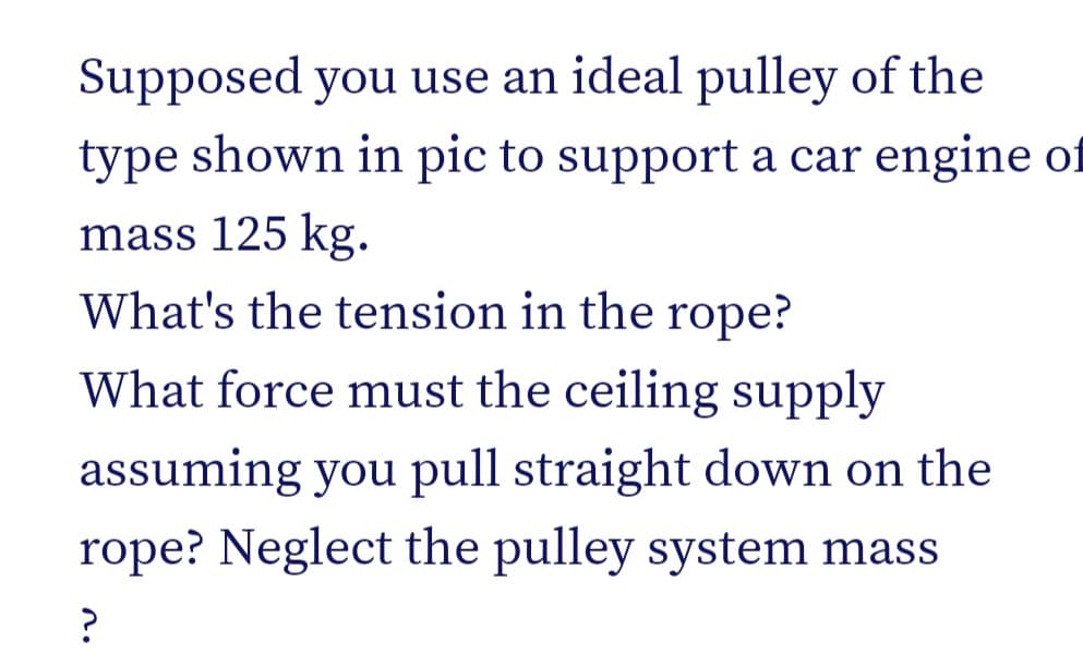 Supposed you use an ideal pulley of the
type shown in pic to support a car engine of
mass 125 kg.
What's the tension in the rope?
What force must the ceiling supply
assuming you pull straight down on the
rope? Neglect the pulley system mass
