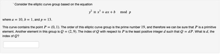 Consider the elliptic curve group based on the equation
y =x' + ax + b mod p
where a = 10, b = 1, and p= 13.
This curve contains the point P = (0, 1). The order of this elliptic curve group is the prime number 19, and therefore we can be sure that P is a primitive
eiement. Another element in this group is Q = (2,9). The index of Q with respect to P is the least positive integer d such that Q = dP. What is d, the
index of Q?
