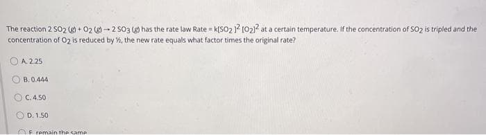The reaction 2 SO2 (g) + 02 (g) - 2 S03 (g) has the rate law Rate = k[SO2 ? [021? at a certain temperature. If the concentration of SO2 is tripled and the
concentration of O2 is reduced by %, the new rate equals what factor times the original rate?
A. 2.25
B. 0.444
C. 4.50
OD. 1.50
OF remain the samP
