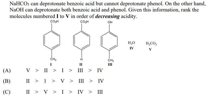 NaHCO3 can deprotonate benzoic acid but cannot deprotonate phenol. On the other hand,
NaOH can deprotonate both benzoic acid and phenol. Given this information, rank the
molecules numbered I to V in order of decreasing acidity.
COH
cOH
он
H,0
H,CO,
IV
CH3
II
I
II
(A)
V > II >I > III >
IV
(В)
II > 1 > V >
III
IV
(C)
II > V >I > IV > II
