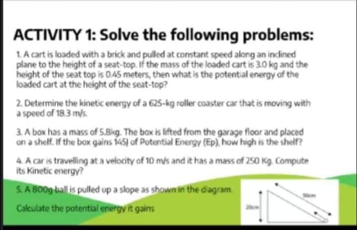 ACTIVITY 1: Solve the following problems:
1. A cart is loaded with a brick and pulled at constant speed along an inclined
plane to the height of a seat-top. If the mass of the loaded cart is 3.0 kg and the
height of the seat top is 0.45 meters, then what is the potential energy of the
loaded cart at the height of the seat-top?
2. Determine the kinetic energy of a 625-kg roller coaster car that is moving with
a speed of 18.3 m/s.
3. A box has a mass of 5.8kg. The box is lifted from the garage floor and placed
on a shelf. If the box gains 145) of Potential Energy (Ep), how high is the shelf?
4. A car is travelling at a velocity of 10 mis and it has a mass of 250 Kg. Compute
its Kinetic energy?
5. A BO09 ball is pulled up a slope as shown in the diagram
Calculate the potential energy it gains
