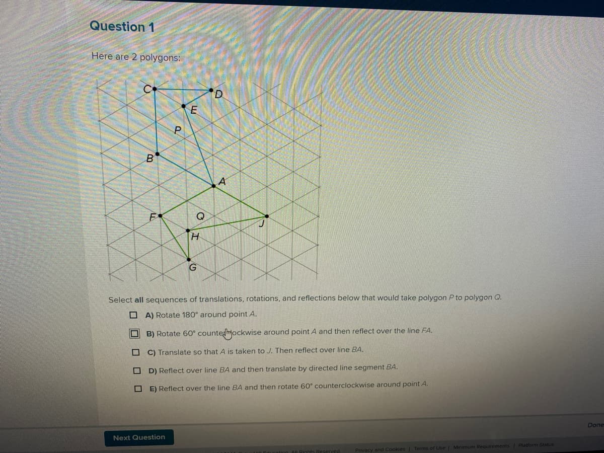 Question 1
Here are 2 polygons:
D.
A
H.
Select all sequences of translations, rotations, and reflections below that would take polygon P to polygon Q.
O A) Rotate 180° around point A.
B) Rotate 60° countemockwise around point A and then reflect over the line FA.
C) Translate so that A is taken to J. Then reflect over line BA.
O D) Reflect over line BA and then translate by directed line segment BA.
O E) Reflect over the line BA and then rotate 60° counterclockwise around point A.
Done
Next Question
Privacy and Cookies | Terms of Use | Minimum Requirements Platform Status
O O O O O
