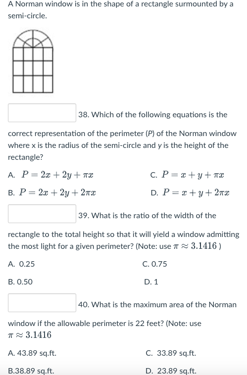 A Norman window is in the shape of a rectangle surmounted by a
semi-circle.
38. Which of the following equations is the
correct representation of the perimeter (P) of the Norman window
where x is the radius of the semi-circle and y is the height of the
rectangle?
A. P= 2x + 2y + x
c. P = x+y+nx
B. P = 2x + 2y + 2x
D. P = x+y+2πx
39. What is the ratio of the width of the
rectangle to the total height so that it will yield a window admitting
the most light for a given perimeter? (Note: use π 3.1416)
A. 0.25
C. 0.75
B. 0.50
D. 1
40. What is the maximum area of the Norman
window if the allowable perimeter is 22 feet? (Note: use
T≈ 3.1416
A. 43.89 sq.ft.
C. 33.89 sq.ft.
B.38.89 sq.ft.
D. 23.89 sq.ft.