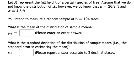 Let X represent the full height of a certain species of tree. Assume that we do
not know the distribution of X, however, we do know that μ = 26.9 ft and
o = 4.8 ft.
You intend to measure a random sample of n = 194 trees.
What is the mean of the distribution of sample means?
μ =
(Please enter an exact answer.)
What is the standard deviation of the distribution of sample means (i.e., the
standard error in estimating the mean)?
(Please report answer accurate to 2 decimal places.)