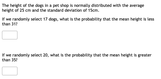 The height of the dogs in a pet shop is normally distributed with the average
height of 25 cm and the standard deviation of 15cm.
If we randomly select 17 dogs, what is the probability that the mean height is less
than 31?
If we randomly select 20, what is the probability that the mean height is greater
than 35?