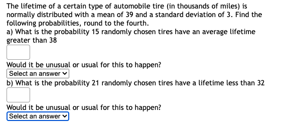 The lifetime of a certain type of automobile tire (in thousands of miles) is
normally distributed with a mean of 39 and a standard deviation of 3. Find the
following probabilities, round to the fourth.
a) What is the probability 15 randomly chosen tires have an average lifetime
greater than 38
Would it be unusual or usual for this to happen?
Select an answer
b) What is the probability 21 randomly chosen tires have a lifetime less than 32
Would it be unusual or usual for this to happen?
Select an answer