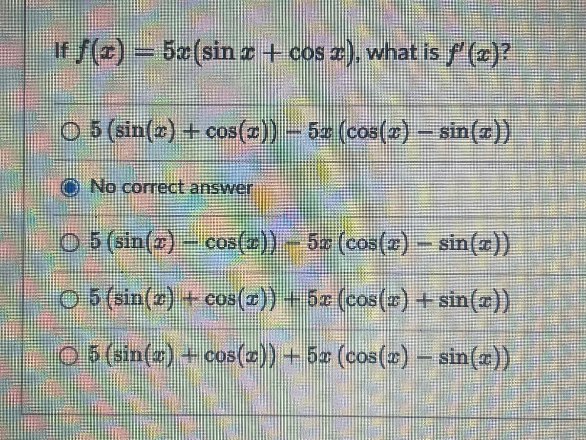 If f(x) = 5x(sin x + cos x), what is f'(x)?
O 5 (sin(x) + cos(x)) - 5x (cos(x) - sin(x))
No correct answer
O 5 (sin(z) – cos(z)) – 5x (cos(z) – sin(x))
-
O 5 (sin(x) + cos(x)) + 5x (cos(x) + sin(x))
O 5 (sin(x) + cos(x)) + 5x (cos(x) - sin(x))