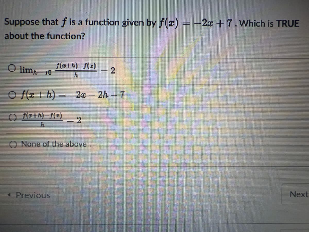 Suppose that f is a function given by f(x) = -2x + 7. Which is TRUE
about the function?
O lim 0
f(a+h)-f(x) = 2
O f(a+h) = -2x - 2h + 7
f(z+h)-f(z)
= 2
None of the above
Next
◄ Previous