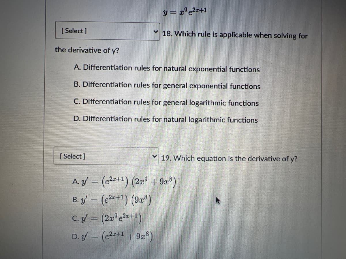 [Select]
the derivative of y?
y = x⁹e²x+1
18. Which rule is applicable when solving for
A. Differentiation rules for natural exponential functions
B. Differentiation rules for general exponential functions
C. Differentiation rules for general logarithmic functions
D. Differentiation rules for natural logarithmic functions
[Select]
A. y' = (²+1) (2x + 9x8)
B. y' = (2+1) (9x8)
C. y' = (2x³e²+¹)
D.y = (e²+¹ +92:8)
19. Which equation is the derivative of y?