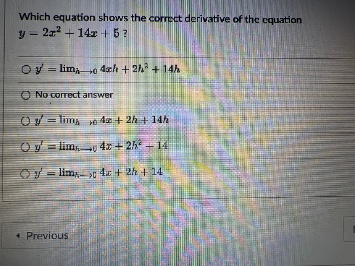 Which equation shows the correct derivative of the equation
y = 2x² + 14x + 5?
Oy lim 0 4ch + 2h² + 14h
=
O No correct answer
Oy lim
=
0 4x + 2h + 14h
O y
lim
0 4x + 2h² + 14
Oy
lim
0 4x + 2h + 14
◄ Previous