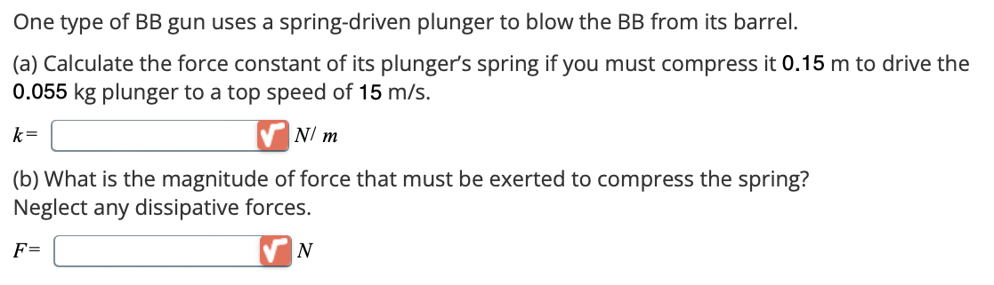 One type of BB gun uses a spring-driven plunger to blow the BB from its barrel.
(a) Calculate the force constant of its plunger's spring if you must compress it 0.15 m to drive the
0.055 kg plunger to a top speed of 15 m/s.
k=
N/ m
(b) What is the magnitude of force that must be exerted to compress the spring?
Neglect any dissipative forces.
F=
N