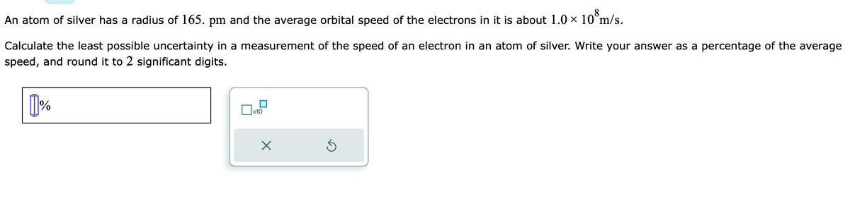 An atom of silver has a radius of 165. pm and the average orbital speed of the electrons in it is about 1.0 × 10 m/s.
Calculate the least possible uncertainty in a measurement of the speed of an electron in an atom of silver. Write your answer as a percentage of the average
speed, and round it to 2 significant digits.
1%
x10
X
Ś