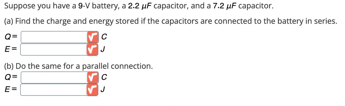 Suppose you have a 9-V battery, a 2.2 µF capacitor, and a 7.2 µF capacitor.
(a) Find the charge and energy stored if the capacitors are connected to the battery in series.
Q=
E=
C
J
(b) Do the same for a parallel connection.
Q:
E=
C
✓ J