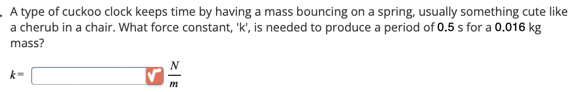 . A type of cuckoo clock keeps time by having a mass bouncing on a spring, usually something cute like
a cherub in a chair. What force constant, 'k', is needed to produce a period of 0.5 s for a 0.016 kg
mass?
k=
N
m