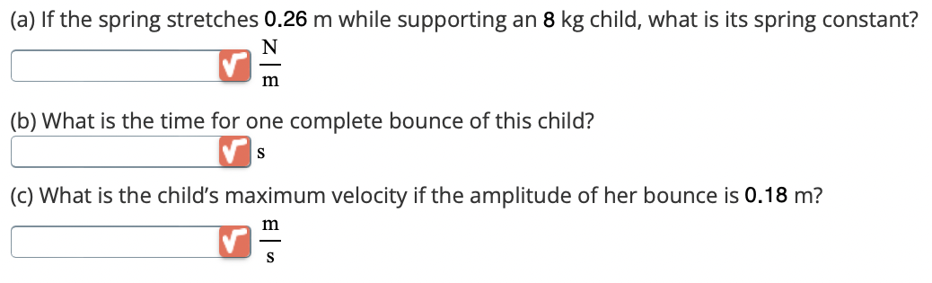 (a) If the spring stretches 0.26 m while supporting an 8 kg child, what is its spring constant?
N
m
(b) What is the time for one complete bounce of this child?
S
(c) What is the child's maximum velocity if the amplitude of her bounce is 0.18 m?
m
S