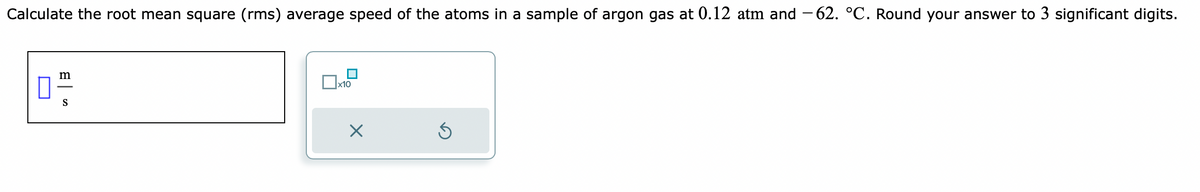 Calculate the root mean square (rms) average speed of the atoms in a sample of argon gas at 0.12 atm and −62. °C. Round your answer to 3 significant digits.
0"/
S
x10
X