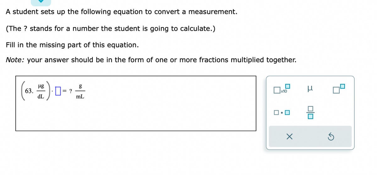 A student sets up the following equation to convert a measurement.
(The ? stands for a number the student is going to calculate.)
Fill in the missing part of this equation.
Note: your answer should be in the form of one or more fractions multiplied together.
63.
μg
dL
= ?
g
mL
x10
☐•
X
3
0|0
Ś